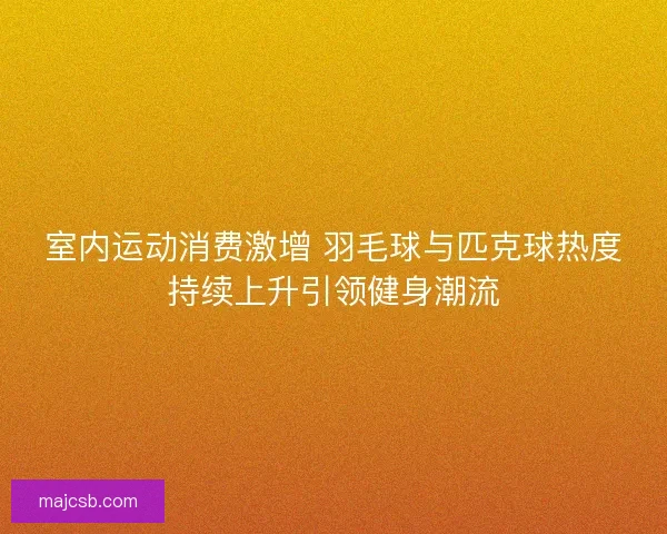 室内运动消费激增 羽毛球与匹克球热度持续上升引领健身潮流