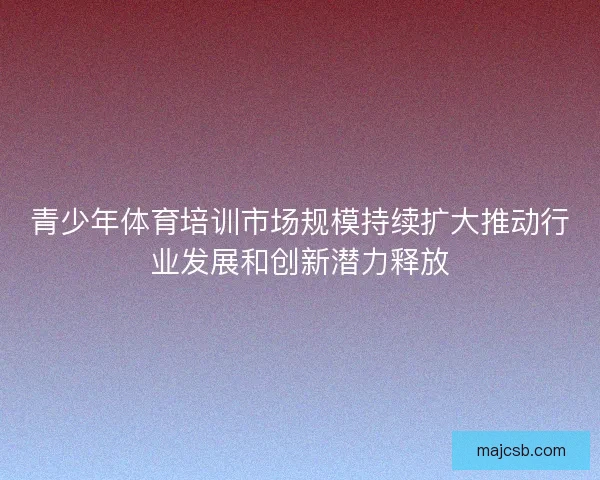 青少年体育培训市场规模持续扩大推动行业发展和创新潜力释放 青少年体育培训市场规模持续扩大推动行业发展和创新潜力释放