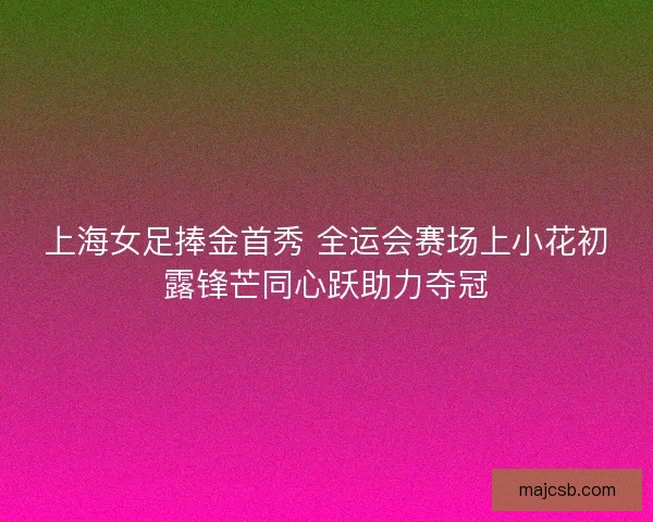 上海女足捧金首秀 全运会赛场上小花初露锋芒同心跃助力夺冠