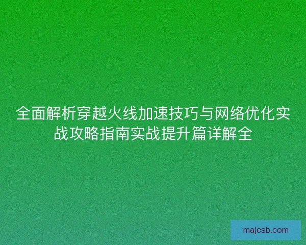 全面解析穿越火线加速技巧与网络优化实战攻略指南实战提升篇详解全 全面解析穿越火线加速技巧与网络优化实战攻略指南实战提升篇详解全