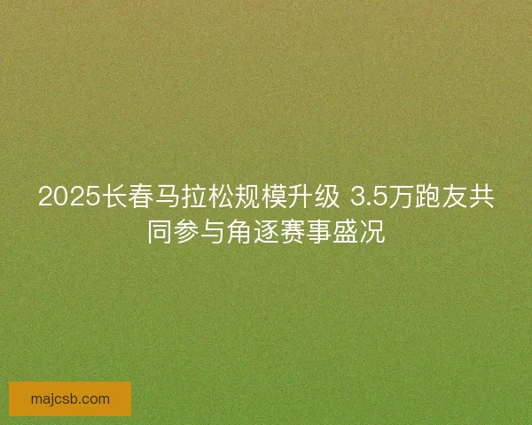 2025长春马拉松规模升级 3.5万跑友共同参与角逐赛事盛况