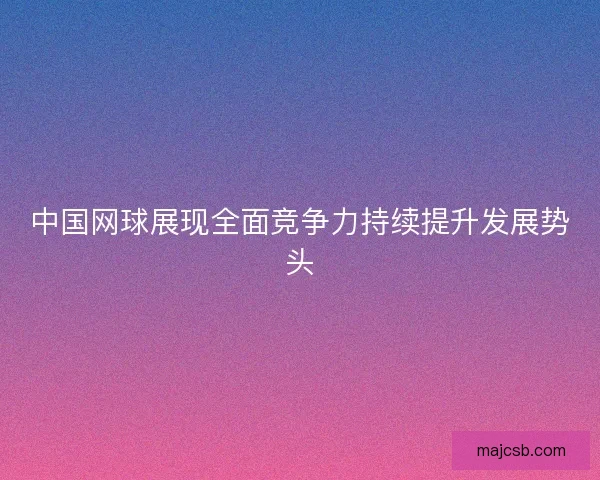 中国网球展现全面竞争力持续提升发展势头 中国网球展现全面竞争力持续提升发展势头