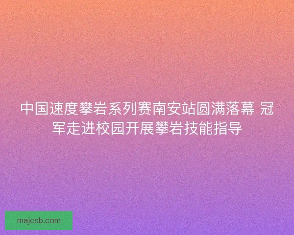 中国速度攀岩系列赛南安站圆满落幕 冠军走进校园开展攀岩技能指导
