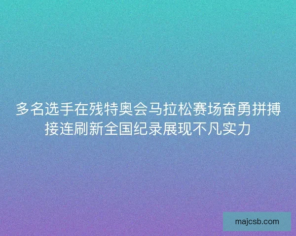多名选手在残特奥会马拉松赛场奋勇拼搏接连刷新全国纪录展现不凡实力