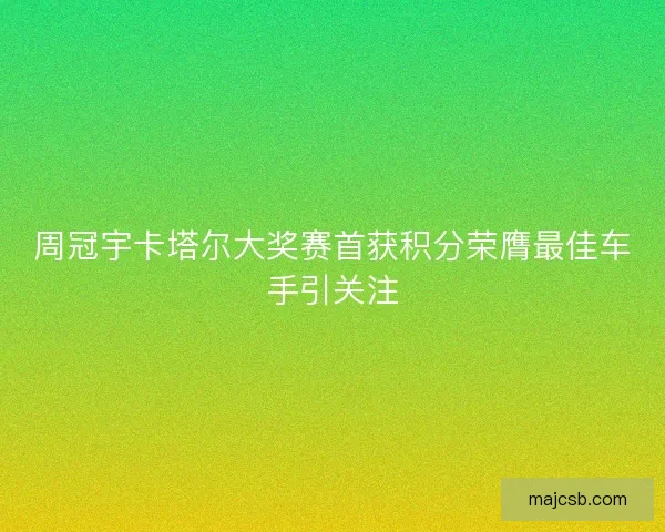 周冠宇卡塔尔大奖赛首获积分荣膺最佳车手引关注 周冠宇卡塔尔大奖赛首获积分荣膺最佳车手引关注