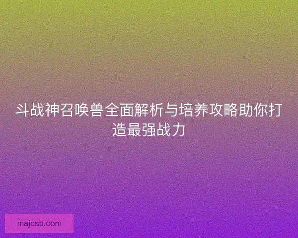 斗战神召唤兽全面解析与培养攻略助你打造最强战力 斗战神召唤兽全面解析与培养攻略助你打造最强战力