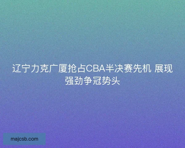 辽宁力克广厦抢占CBA半决赛先机 展现强劲争冠势头 辽宁力克广厦抢占CBA半决赛先机 展现强劲争冠势头