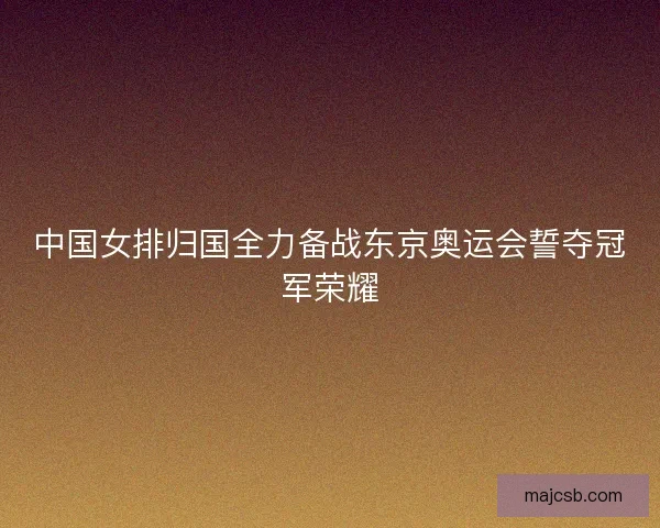 中国女排归国全力备战东京奥运会誓夺冠军荣耀 中国女排归国全力备战东京奥运会誓夺冠军荣耀