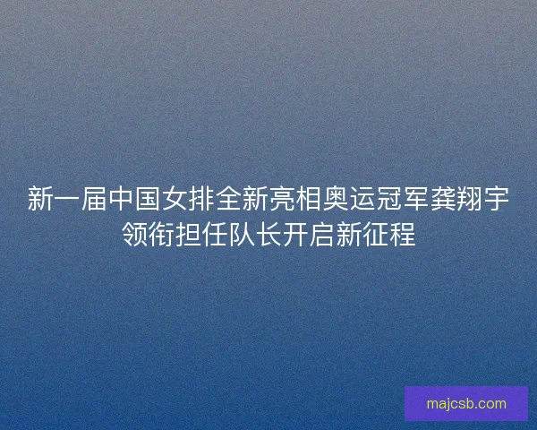 新一届中国女排全新亮相奥运冠军龚翔宇领衔担任队长开启新征程
