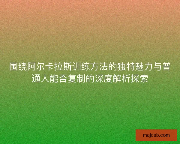 围绕阿尔卡拉斯训练方法的独特魅力与普通人能否复制的深度解析探索