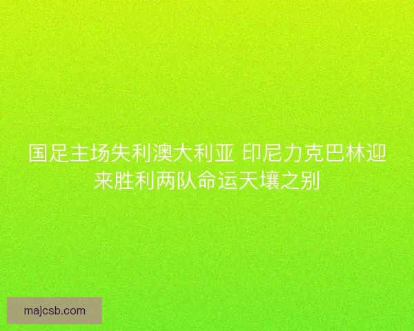 国足主场失利澳大利亚 印尼力克巴林迎来胜利两队命运天壤之别 国足主场失利澳大利亚 印尼力克巴林迎来胜利两队命运天壤之别